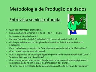 Metodologia de Produção de dados 
Entrevista semiestruturada 
• Qual é sua formação profissional? 
• Sua carga horária semanal ( ) 20 h ( ) 40 h ( ) 60 h 
• Lecionas em quantas turmas? 
• Em qual (is) série (s) é (são) trabalhado (s) os conceitos de Estatística? 
• Qual o período/tempo da disciplina de Matemática é dedicado ao Ensino da 
Estatística? 
• Como trabalhas os conceitos de Estatística dentro da disciplina de Matemática? 
• Que conteúdos/conceitos são esses? 
• Utilizas algum tipo de tecnologia digital no processo de ensinar estatística? Como? 
Se não utilizas, porque não utilizas? 
• Que mudanças percebes no teu planejamento e na tua prática pedagógica com o 
uso da tecnologia? E em relação a aprendizagem dos alunos? 
• Tu achas que a tecnologia digital potencializa ou dificulta o ensino da Estatística? 
 