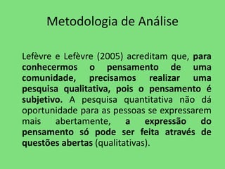 Metodologia de Análise 
Lefèvre e Lefèvre (2005) acreditam que, para 
conhecermos o pensamento de uma 
comunidade, precisamos realizar uma 
pesquisa qualitativa, pois o pensamento é 
subjetivo. A pesquisa quantitativa não dá 
oportunidade para as pessoas se expressarem 
mais abertamente, a expressão do 
pensamento só pode ser feita através de 
questões abertas (qualitativas). 
 