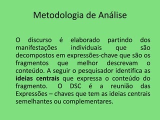 Metodologia de Análise 
O discurso é elaborado partindo dos 
manifestações individuais que são 
decompostos em expressões-chave que são os 
fragmentos que melhor descrevam o 
conteúdo. A seguir o pesquisador identifica as 
ideias centrais que expressa o conteúdo do 
fragmento. O DSC é a reunião das 
Expressões – chaves que tem as ideias centrais 
semelhantes ou complementares. 
 