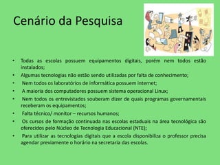Cenário da Pesquisa 
• Todas as escolas possuem equipamentos digitais, porém nem todos estão 
instalados; 
• Algumas tecnologias não estão sendo utilizadas por falta de conhecimento; 
• Nem todos os laboratórios de informática possuem internet; 
• A maioria dos computadores possuem sistema operacional Linux; 
• Nem todos os entrevistados souberam dizer de quais programas governamentais 
receberam os equipamentos; 
• Falta técnico/ monitor – recursos humanos; 
• Os cursos de formação continuada nas escolas estaduais na área tecnológica são 
oferecidos pelo Núcleo de Tecnologia Educacional (NTE); 
• Para utilizar as tecnologias digitais que a escola disponibiliza o professor precisa 
agendar previamente o horário na secretaria das escolas. 
 