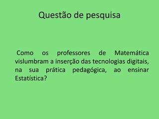 Questão de pesquisa 
Como os professores de Matemática 
vislumbram a inserção das tecnologias digitais, 
na sua prática pedagógica, ao ensinar 
Estatística? 
 
