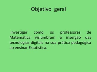 Objetivo geral 
Investigar como os professores de 
Matemática vislumbram a inserção das 
tecnologias digitais na sua prática pedagógica 
ao ensinar Estatística. 
 
