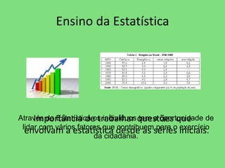 Ensino da Estatística 
Importância de trabalhar questões que 
envolvam a estatística desde as séries iniciais. 
Através da Estatística os indivíduos tem a oportunidade de 
lidar com vários fatores que contribuem para o exercício 
da cidadania. 
 