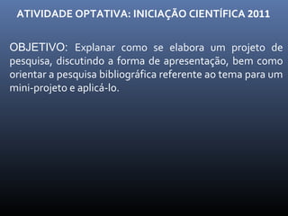 ATIVIDADE OPTATIVA: INICIAÇÃO CIENTÍFICA  2011 OBJETIVO:  Explanar como se elabora um projeto de pesquisa, discutindo a forma de apresentação, bem como orientar a pesquisa bibliográfica referente ao tema para um mini-projeto e aplicá-lo. 