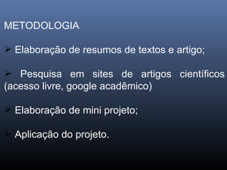 METODOLOGIA Elaboração de resumos de textos e artigo; Pesquisa em sites de artigos científicos (acesso livre, google acadêmico) Elaboração de mini projeto; Aplicação do projeto. 