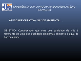EXPERIÊNCIA COM O PROGRAMA DO ENSINO MÉDIO INOVADOR ATIVIDADE OPTATIVA: SAÚDE AMBIENTAL OBJETIVO: Compreender que uma boa qualidade de vida é resultante de uma boa qualidade ambiental: alimento e água de boa qualidade.  