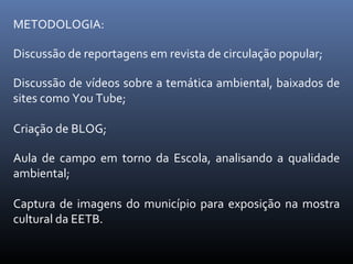 METODOLOGIA: Discussão de reportagens em revista de circulação popular; Discussão de vídeos sobre a temática ambiental, baixados de sites como You Tube; Criação de BLOG; Aula de campo em torno da Escola, analisando a qualidade ambiental; Captura de imagens do município para exposição na mostra cultural da EETB. 