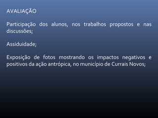 AVALIAÇÃO Participação dos alunos, nos trabalhos propostos e nas discussões; Assiduidade; Exposição de fotos mostrando os impactos negativos e positivos da ação antrópica, no município de Currais Novos; 