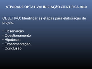 ATIVIDADE OPTATIVA: INICIAÇÃO CIENTÍFICA  2010 OBJETIVO: Identificar as etapas para elaboração de projeto. Observação Questionamento Hipóteses Experimentação Conclusão 