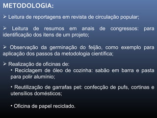 METODOLOGIA: Leitura de reportagens em revista de circulação popular; Leitura de resumos em anais de congressos: para identificação dos itens de um projeto; Observação da germinação do feijão, como exemplo para aplicação dos passos da metodologia científica; Realização de oficinas de: Reciclagem de óleo de cozinha: sabão em barra e pasta para polir alumínio; Reutilização de garrafas pet: confecção de pufs, cortinas e utensílios domésticos; Oficina de papel reciclado. 