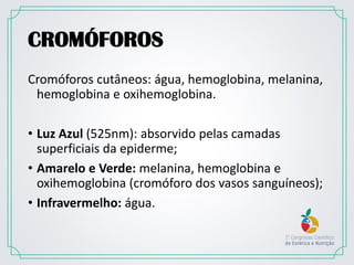 CROMÓFOROS
Cromóforos cutâneos: água, hemoglobina, melanina,
hemoglobina e oxihemoglobina.
• Luz Azul (525nm): absorvido pelas camadas
superficiais da epiderme;
• Amarelo e Verde: melanina, hemoglobina e
oxihemoglobina (cromóforo dos vasos sanguíneos);
• Infravermelho: água.
 