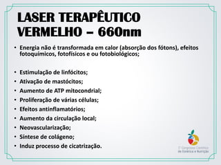 LASER TERAPÊUTICO
VERMELHO – 660nm
• Energia não é transformada em calor (absorção dos fótons), efeitos
fotoquímicos, fotofísicos e ou fotobiológicos;
• Estimulação de linfócitos;
• Ativação de mastócitos;
• Aumento de ATP mitocondrial;
• Proliferação de várias células;
• Efeitos antinflamatórios;
• Aumento da circulação local;
• Neovascularização;
• Síntese de colágeno;
• Induz processo de cicatrização.
 