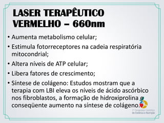 LASER TERAPÊUTICO
VERMELHO – 660nm
• Aumenta metabolismo celular;
• Estimula fotorreceptores na cadeia respiratória
mitocondrial;
• Altera níveis de ATP celular;
• Libera fatores de crescimento;
• Síntese de colágeno: Estudos mostram que a
terapia com LBI eleva os níveis de ácido ascórbico
nos fibroblastos, a formação de hidroxiprolina e
conseqüente aumento na síntese de colágeno.
 