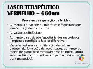 LASER TERAPÊUTICO
VERMELHO – 660nm
Processo de reparação de feridas:
• Aumenta a atividade quimiotática e fagocitária dos
leucócitos (estudos in vitro);
• Ativação dos linfócitos;
• Aumento da atividade fagocitária dos macrófagos
(limpeza e condição a fase proliferativa);
• Vascular: estimula a proliferação de células
endoteliais, formação de novos vasos, aumento do
tecido de granulação e relaxamento da musculatura
vascular lisa contribuindo assim para a diminuição da
dor (analgésico).
 