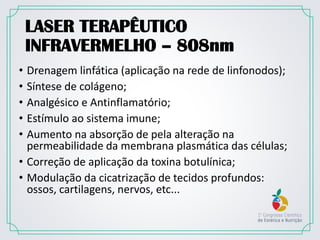 LASER TERAPÊUTICO
INFRAVERMELHO – 808nm
• Drenagem linfática (aplicação na rede de linfonodos);
• Síntese de colágeno;
• Analgésico e Antinflamatório;
• Estímulo ao sistema imune;
• Aumento na absorção de pela alteração na
permeabilidade da membrana plasmática das células;
• Correção de aplicação da toxina botulínica;
• Modulação da cicatrização de tecidos profundos:
ossos, cartilagens, nervos, etc...
 