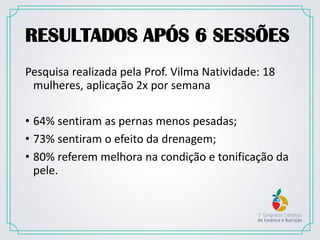 RESULTADOS APÓS 6 SESSÕES
Pesquisa realizada pela Prof. Vilma Natividade: 18
mulheres, aplicação 2x por semana
• 64% sentiram as pernas menos pesadas;
• 73% sentiram o efeito da drenagem;
• 80% referem melhora na condição e tonificação da
pele.
 