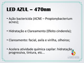 LED AZUL – 470nm
• Ação bactericida (ACNE – Propionybacterium
acnes);
• Hidratação e Clareamento (Efeito cinderela);
• Clareamento: facial, axila e virilha, olheiras;
• Acelera atividade química capilar: hidratação,
progressiva, tintura, etc...
 
