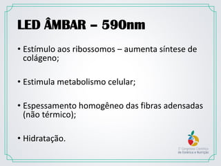 LED ÂMBAR – 590nm
• Estímulo aos ribossomos – aumenta síntese de
colágeno;
• Estimula metabolismo celular;
• Espessamento homogêneo das fibras adensadas
(não térmico);
• Hidratação.
 