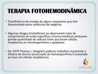 TERAPIA FOTOHEMODINÂMICA
• Transferência de energia de alguns compostos que tem
fotoatividade pelas moléculas de oxigênio;
• Algumas drogas (cromóforos) ao absorverem luzes de
comprimento de onda específicos (monocromática) produzem
grande quantidade de radicais livres que levam células
neoplásicas ou microorganismos a apoptose;
• Em 1970 Thomas J. Daughert publicou trabalhos mostrando a
eficácia da técnica (associação de hematoporfirina D associado
ao laser em células neoplásicas).
 