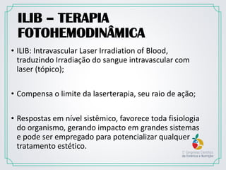 ILIB – TERAPIA
FOTOHEMODINÂMICA
• ILIB: Intravascular Laser Irradiation of Blood,
traduzindo Irradiação do sangue intravascular com
laser (tópico);
• Compensa o limite da laserterapia, seu raio de ação;
• Respostas em nível sistêmico, favorece toda fisiologia
do organismo, gerando impacto em grandes sistemas
e pode ser empregado para potencializar qualquer
tratamento estético.
 