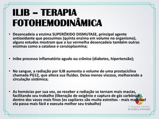 ILIB – TERAPIA
FOTOHEMODINÂMICA
• Desencadeia a enzima SUPERÓXIDO DISMUTASE, principal agente
antioxidante que possuímos (quinta enzima em volume no organismo),
alguns estudos mostram que a luz vermelha desencadeia também outras
enzimas como a catalase e ceruloplasmina;
• Inibe processo inflamatório agudo ou crônico (diabetes, hipertensão);
• No sangue, a radiação por ILIB aumenta o volume de uma prostaciclina
chamada PG12, que altera sua fluidez. Deixa menos viscoso, melhorando a
circulação sistêmica;
• As hemácias por sua vez, ao receber a radiação se tornam mais macias,
facilitando seu trabalho (liberação de oxigênio e captura de gás carbônico),
dentro dos vasos mais finos (os capilares são muito estreitos - mais maleável
ela passa mais fácil e executa melhor seu trabalho)
 