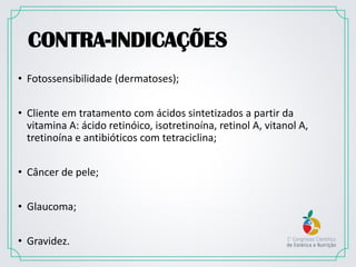CONTRA-INDICAÇÕES
• Fotossensibilidade (dermatoses);
• Cliente em tratamento com ácidos sintetizados a partir da
vitamina A: ácido retinóico, isotretinoína, retinol A, vitanol A,
tretinoína e antibióticos com tetraciclina;
• Câncer de pele;
• Glaucoma;
• Gravidez.
 