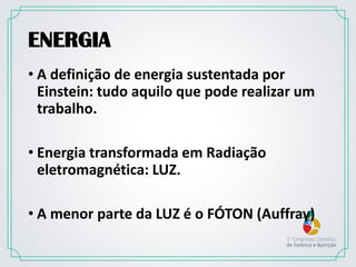 ENERGIA
• A definição de energia sustentada por
Einstein: tudo aquilo que pode realizar um
trabalho.
• Energia transformada em Radiação
eletromagnética: LUZ.
• A menor parte da LUZ é o FÓTON (Auffray)
 