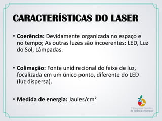 CARACTERÍSTICAS DO LASER
• Coerência: Devidamente organizada no espaço e
no tempo; As outras luzes são incoerentes: LED, Luz
do Sol, Lâmpadas.
• Colimação: Fonte unidirecional do feixe de luz,
focalizada em um único ponto, diferente do LED
(luz dispersa).
• Medida de energia: Jaules/cm²
 