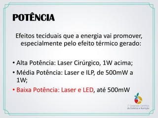 POTÊNCIA
Efeitos teciduais que a energia vai promover,
especialmente pelo efeito térmico gerado:
• Alta Potência: Laser Cirúrgico, 1W acima;
• Média Potência: Laser e ILP, de 500mW a
1W;
• Baixa Potência: Laser e LED, até 500mW
 