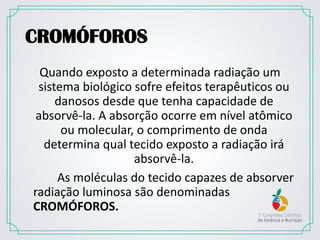 CROMÓFOROS
Quando exposto a determinada radiação um
sistema biológico sofre efeitos terapêuticos ou
danosos desde que tenha capacidade de
absorvê-la. A absorção ocorre em nível atômico
ou molecular, o comprimento de onda
determina qual tecido exposto a radiação irá
absorvê-la.
As moléculas do tecido capazes de absorver
radiação luminosa são denominadas
CROMÓFOROS.
 
