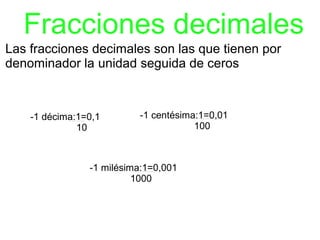 Fracciones decimales
Las fracciones decimales son las que tienen por
denominador la unidad seguida de ceros



    -1 décima:1=0,1       -1 centésima:1=0,01
              10                      100



                -1 milésima:1=0,001
                          1000
 