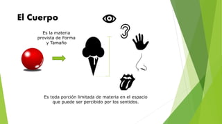 El Cuerpo
Es la materia
provista de Forma
y Tamaño
Es toda porción limitada de materia en el espacio
que puede ser percibido por los sentidos.
 