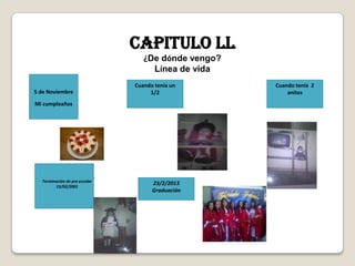 CAPITULO ll
¿De dónde vengo?
Línea de vida
5 de Noviembre
Mi cumpleaños
Cuando tenía un
1/2
23/2/2013
Graduación
Cuando tenia
2 añitos
Cuando tenía 2
anitos
Terminación de pre escolar
15/02/2001
Terminación de pre escolar
15/02/2001
 