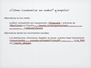 ¿Cómo comunicar en redes? ejemplos:
Alternativas en los media:
sustituir competición por cooperación: #Sísepuede > prácticas de
#BienComún en España
lasexta.com/programas/sext
… @laSextaColumna
http://www.

a-columna/teoria-bien-comun-made-

spain_2013040500246.html

Alternativas desde los movimientos sociales:
Los deshaucios, inhumanos, ilegales: la causa, nuestra mejor herramienta
#comunicambio
youtube.com/watch?v=jmuhP… @LA_PAH
via @jaume_albaiges
http://www.

n-wZI&feature=youtu.be

 