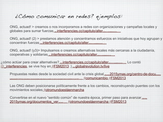¿Cómo comunicar en redes? ejemplos:
ONG, actuad! > creamos o nos incorporamos a redes con organizaciones y campañas locales y
globales para sumar fuerzas interferencies.cc/capitulo/alter
…
http://

nativas-lo-inaceptable/acciones

ONG, actuad! (2) > prestamos atención y concentramos esfuerzos en iniciativas que hoy agrupan y
concentran fuerzas interferencies.cc/capitulo/alter
…
http://

nativas-lo-inaceptable/acciones

ONG, actuad! (y3)> Impulsamos o creamos alternativas locales más cercanas a la ciudadanía,
cooperativas y solidarias interferencies.cc/capitulo/alter
…
http://

nativas-lo-inaceptable/acciones

¿cómo actúar para crear alternativas? interferencies.cc/capitulo/alter
@_interferencies, se vive hoy en #FSM2013 ;) globalrevolution.tv/live
http://

nativas-lo-inaceptable/acciones

… Lo contó

http://

Propuestas reales desde la sociedad civil ante la crisis global
2015ymas.org/centro-de-docu
… #comunicambio #FSM2013
http://www.

mentacion/

publicaciones/2013/1547/otro-mundo-esta-en-marcha-propuestas-reales-desde-la-sociedad-civil-ante-la-crisis-global/?enlace=compartir#.UVLCyoVFSbP

Las ONG deben posicionarse políticamente frente a los cambios, reconstruyendo puentes con los
movimientos sociales #otromundoestáenmarcha
Convertirse en el nuevo “sentido común” de nuestra época, primer paso para avanzar
2015ymas.org/documentos_ver
… #otromundoestáenmarcha #FSM2013
.asp?id=97

http://www.

 