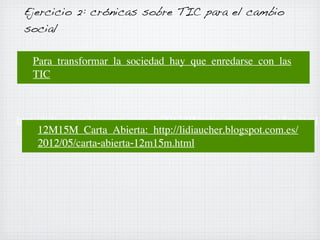 Ejercicio 2: crónicas sobre TIC para el cambio
social
Para transformar la sociedad hay que enredarse con las
TIC

http://lidiaucher.blogspot.com.es/2012/05/carta-abierta-12m15m.html
12M15M Carta Abierta: http://lidiaucher.blogspot.com.es/
2012/05/carta-abierta-12m15m.html

 