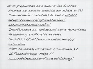 otras propuestas para superar las brechas:
pildoritas 2.0: conectar actualidad con debates en TW

Comunicambio: iniciativas de éxito: http://
antigua.congde.org/uploads/mailing/
documentocomunicambio/
Interferencies.cc: audiovisual como herramienta
de cambio y su difusión en redes
SocialTic: http://www.socialtic.info/p/
inicio.html
PAH: campañas, escraches y comunidad 2.0
ICT4socialchange: https://
www.rebelmouse.com/ict4socialchange/

 