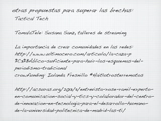 otras propuestas para superar las brechas:
Tactical Tech
TomalaTele: Susana Sanz, talleres de streaming
La importancia de crear comunidades en las redes:
http://www.ultimocero.com/articulo/la-caza-p
%C3%BAblico-suficiente-para-huir-los-esquemas-delperiodismo-tradicional
crowfunding: Iolanda Fresnillo #Haitíotrosterremotos
http://acsuras.org/2013/11/entrevista-xose-ramil-expertoen-comunicacion-social-y-tics-y-colaborador-del-centrode-innovacion-en-tecnologia-para-el-desarrollo-humanode-la-universidad-politecnica-de-madrid-las-ti/

 