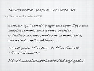 #derechoacurar: apoyo de movimiento 15M:
http://austrias.tomalosbarrios.net/3750

conectar aquí con allí y aquí con aquí: llegar con
nuestra comunicación a redes sociales,
colectivos sociales, medios de comunicación,
universidad, ampliar públicos...
#CineMigrante #ForoMigrante #ForoFeminista
#ForoEcofeminista:
http://www.alianzaporlasolidaridad.org/agenda/

 