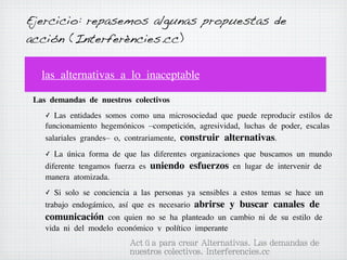 Ejercicio: repasemos algunas propuestas de
acción (Interferències.cc)
las alternativas a lo inaceptable
Las demandas de nuestros colectivos
✓

Las entidades somos como una microsociedad que puede reproducir estilos de
funcionamiento hegemónicos –competición, agresividad, luchas de poder, escalas
salariales grandes– o, contrariamente, construir alternativas.
✓

La única forma de que las diferentes organizaciones que buscamos un mundo
diferente tengamos fuerza es uniendo esfuerzos en lugar de intervenir de
manera atomizada.
✓

Si solo se conciencia a las personas ya sensibles a estos temas se hace un
trabajo endogámico, así que es necesario abrirse y buscar canales de

comunicación con quien no se ha planteado un cambio ni de su estilo de
vida ni del modelo económico y político imperante

Actúa para crear Alternativas. Las demandas de
nuestros colectivos. Interferencies.cc

 