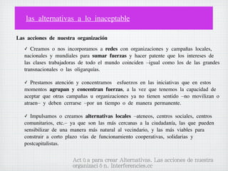 las alternativas a lo inaceptable
Las acciones de nuestra organización
✓

Creamos o nos incorporamos a redes con organizaciones y campañas locales,
nacionales y mundiales para sumar fuerzas y hacer patente que los intereses de
las clases trabajadoras de todo el mundo coinciden –igual como los de las grandes
transnacionales o las oligarquías.
✓

Prestamos atención y concentramos  esfuerzos en las iniciativas que en estos
momentos agrupan y concentran fuerzas, a la vez que tenemos la capacidad de
aceptar que otras campañas u organizaciones ya no tienen sentido –no movilizan o
atraen– y deben cerrarse –por un tiempo o de manera permanente.
Impulsamos o creamos alternativas locales –ateneos, centros sociales, centros
comunitarios, etc.– ya que son las más cercanas a la ciudadanía, las que pueden
sensibilizar de una manera más natural al vecindario, y las más viables para
construir a corto plazo vías de funcionamiento cooperativas, solidarias y
postcapitalistas.
✓

Actúa para crear Alternativas. Las acciones de nuestra
organización. Interferencies.cc

 