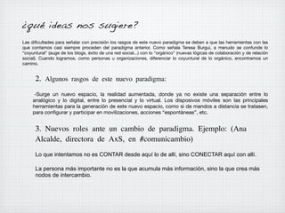 ¿qué ideas nos sugiere?
Las diﬁcultades para señalar con precisión los rasgos de este nuevo paradigma se deben a que las herramientas con las
que contamos casi siempre proceden del paradigma anterior. Como señala Teresa Burgui, a menudo se confunde lo
“coyuntural” (auge de los blogs, éxito de una red social...) con lo “orgánico” (nuevas lógicas de colaboración y de relación
social). Cuando logramos, como personas u organizaciones, diferenciar lo coyuntural de lo orgánico, encontramos un
camino.

2. Algunos rasgos de este nuevo paradigma:
-Surge un nuevo espacio, la realidad aumentada, donde ya no existe una separación entre lo
analógico y lo digital, entre lo presencial y lo virtual. Los disposivos móviles son las principales
herramientas para la generación de este nuevo espacio, como si de mandos a distancia se tratasen,
para conﬁgurar y participar en movilizaciones, acciones “espontáneas”, etc.

3. Nuevos roles ante un cambio de paradigma. Ejemplo: (Ana
Alcalde, directora de AxS, en #comunicambio)
Lo que intentamos no es CONTAR desde aquí lo de allí, sino CONECTAR aquí con allí.
La persona más importante no es la que acumula más información, sino la que crea más
nodos de intercambio.

 
