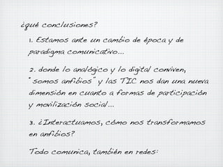¿qué conclusiones?
1. Estamos ante un cambio de época y de
paradigma comunicativo...
2. donde lo analógico y lo digital conviven,
“somos anfibios” y las TIC nos dan una nueva
dimensión en cuanto a formas de participación
y movilización social...
3. ¿Interactuamos, cómo nos transformamos
en anfibios?
Todo comunica, también en redes:

 