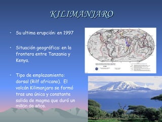 KILIMANJARO Su ultima erupción: en 1997 Situación geográfica: en la frontera entre Tanzania y Kenya.  Tipo de emplazamiento: dorsal (Rilf africano).  El volcán Kilimanjaro se formó tras una única y constante salida de magma que duró un  millón de años. 