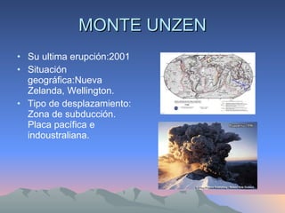 MONTE UNZEN Su ultima erupción:2001 Situación geográfica:Nueva Zelanda, Wellington. Tipo de desplazamiento: Zona de subducción. Placa pacífica e indoustraliana. 