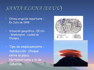 SANTA ELENA (EEUU ) Última erupción importante : En Julio de 1998 Situación geográfica : EE.UU. , Washington , ciudad de Olympia .  Tipo de emplazamiento : Subducción . Choque entre la placa Nortemericana y la de Cabairas 