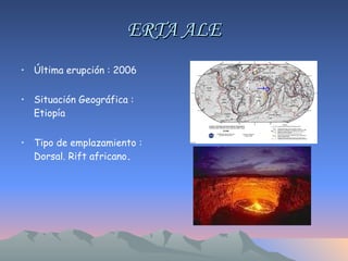 ERTA ALE Última erupción : 2006 Situación Geográfica : Etiopía  Tipo de emplazamiento : Dorsal. Rift africano . 