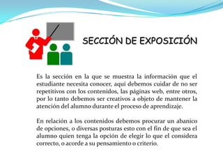 SECCIÓN DE EXPOSICIÓN



Es la sección en la que se muestra la información que el
estudiante necesita conocer, aquí debemos cuidar de no ser
repetitivos con los contenidos, las páginas web, entre otros,
por lo tanto debemos ser creativos a objeto de mantener la
atención del alumno durante el proceso de aprendizaje.

En relación a los contenidos debemos procurar un abanico
de opciones, o diversas posturas esto con el fin de que sea el
alumno quien tenga la opción de elegir lo que el considera
correcto, o acorde a su pensamiento o criterio.
 