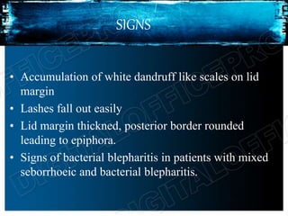 SIGNS
• Accumulation of white dandruff like scales on lid
margin
• Lashes fall out easily
• Lid margin thickned, posterior border rounded
leading to epiphora.
• Signs of bacterial blepharitis in patients with mixed
seborrhoeic and bacterial blepharitis.
 