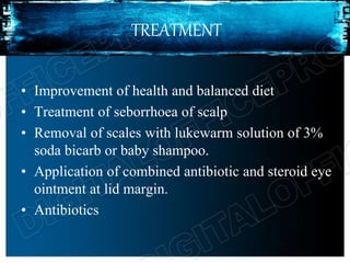 TREATMENT
• Improvement of health and balanced diet
• Treatment of seborrhoea of scalp
• Removal of scales with lukewarm solution of 3%
soda bicarb or baby shampoo.
• Application of combined antibiotic and steroid eye
ointment at lid margin.
• Antibiotics
 